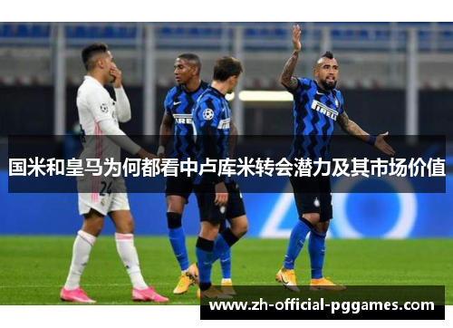 国米和皇马为何都看中卢库米转会潜力及其市场价值