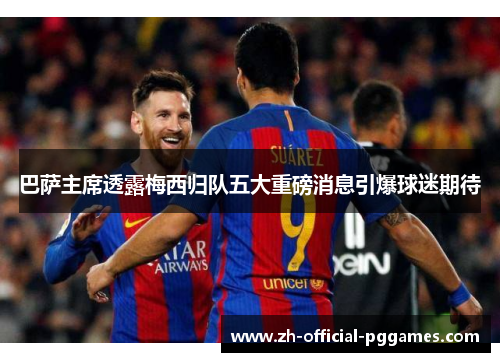 巴萨主席透露梅西归队五大重磅消息引爆球迷期待