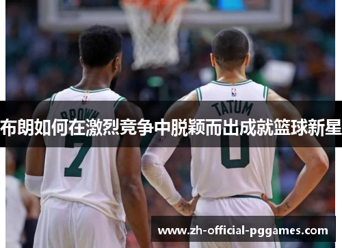 布朗如何在激烈竞争中脱颖而出成就篮球新星 布朗如何在激烈竞争中脱颖而出成就篮球新星