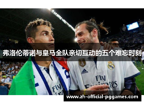 弗洛伦蒂诺与皇马全队亲切互动的五个难忘时刻