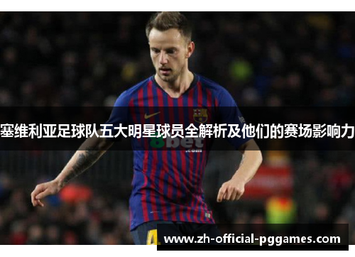 塞维利亚足球队五大明星球员全解析及他们的赛场影响力 塞维利亚足球队五大明星球员全解析及他们的赛场影响力