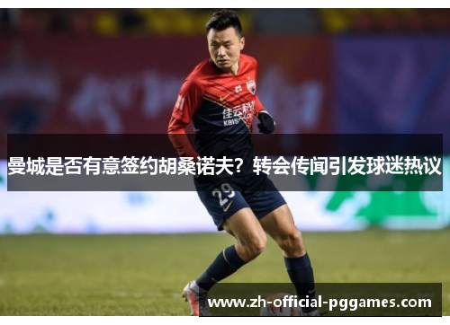 曼城是否有意签约胡桑诺夫？转会传闻引发球迷热议