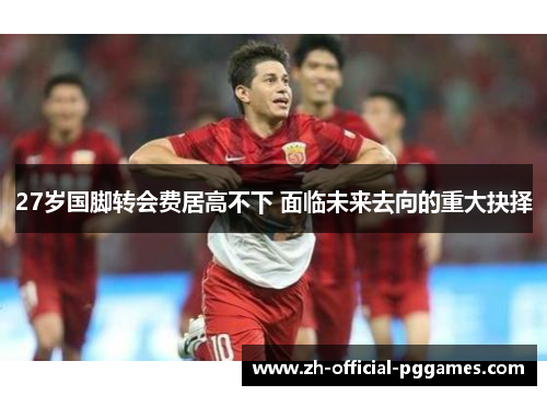 27岁国脚转会费居高不下 面临未来去向的重大抉择 27岁国脚转会费居高不下 面临未来去向的重大抉择