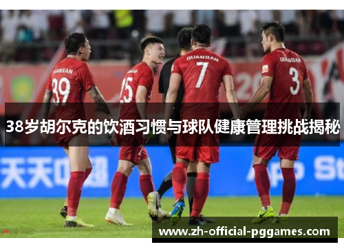 38岁胡尔克的饮酒习惯与球队健康管理挑战揭秘