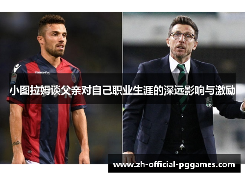 小图拉姆谈父亲对自己职业生涯的深远影响与激励 小图拉姆谈父亲对自己职业生涯的深远影响与激励