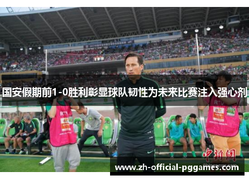 国安假期前1-0胜利彰显球队韧性为未来比赛注入强心剂