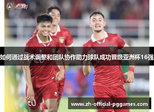 如何通过战术调整和团队协作助力球队成功晋级亚洲杯16强 如何通过战术调整和团队协作助力球队成功晋级亚洲杯16强