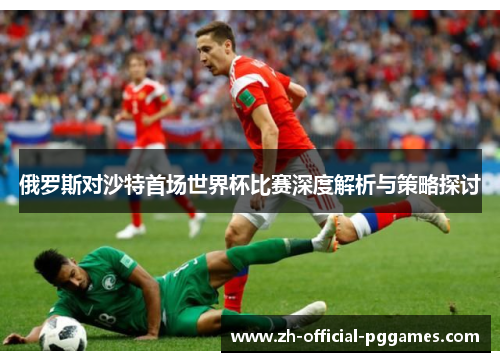 俄罗斯对沙特首场世界杯比赛深度解析与策略探讨