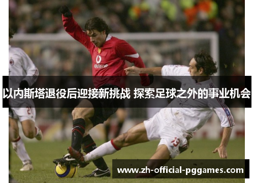 以内斯塔退役后迎接新挑战 探索足球之外的事业机会