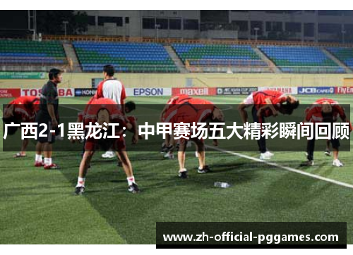 广西2-1黑龙江：中甲赛场五大精彩瞬间回顾
