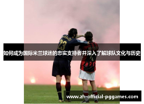 如何成为国际米兰球迷的忠实支持者并深入了解球队文化与历史 如何成为国际米兰球迷的忠实支持者并深入了解球队文化与历史