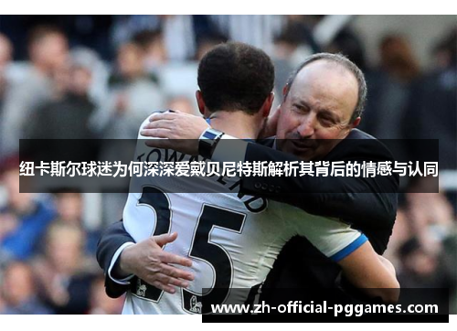 纽卡斯尔球迷为何深深爱戴贝尼特斯解析其背后的情感与认同 纽卡斯尔球迷为何深深爱戴贝尼特斯解析其背后的情感与认同