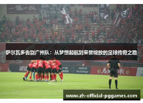 萨尔瓦多告别广州队：从梦想起航到荣誉绽放的足球传奇之路