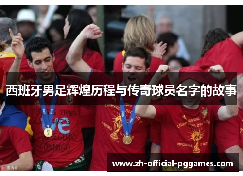 西班牙男足辉煌历程与传奇球员名字的故事 西班牙男足辉煌历程与传奇球员名字的故事