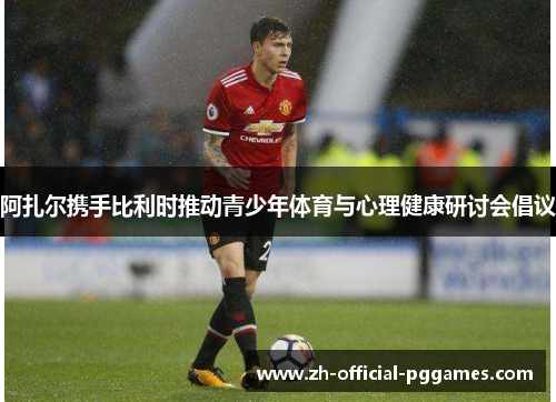 阿扎尔携手比利时推动青少年体育与心理健康研讨会倡议