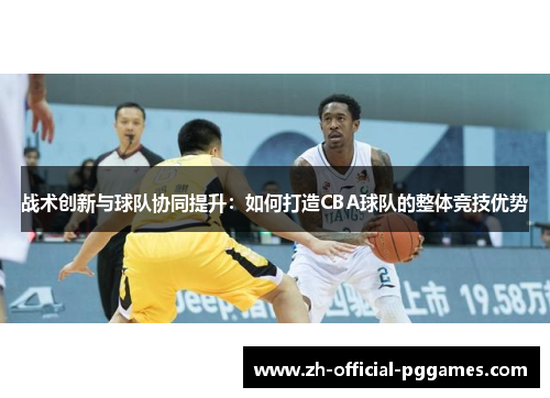 战术创新与球队协同提升:如何打造CBA球队的整体竞技优势 战术创新与球队协同提升:如何打造CBA球队的整体竞技优势