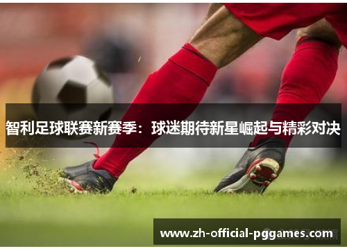 智利足球联赛新赛季：球迷期待新星崛起与精彩对决