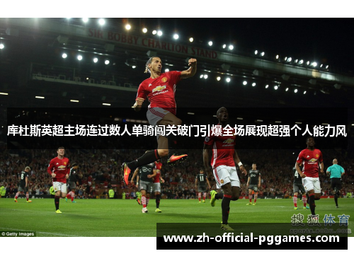 库杜斯英超主场连过数人单骑闯关破门引爆全场展现超强个人能力风