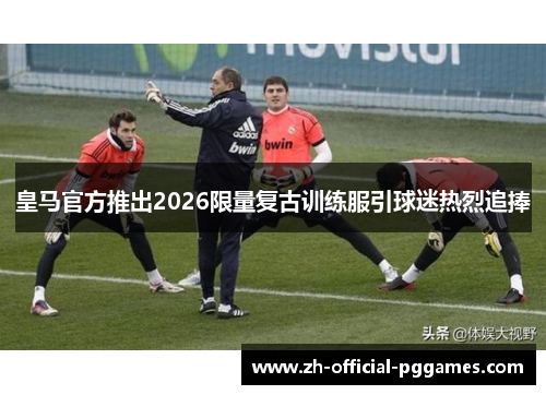 皇马官方推出2026限量复古训练服引球迷热烈追捧
