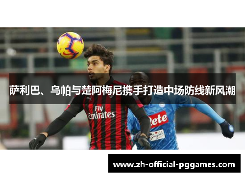 萨利巴、乌帕与楚阿梅尼携手打造中场防线新风潮 萨利巴、乌帕与楚阿梅尼携手打造中场防线新风潮